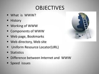 OBJECTIVES
 What is WWW?
 History
 Working of WWW
 Components of WWW
 Web page, Bookmarks
 Web directory, Web site
 Uniform Resource Locator(URL)
 Statistics
 Difference between Internet and WWW
 Speed issues
 