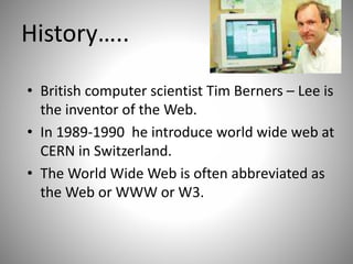 History…..
• British computer scientist Tim Berners – Lee is
the inventor of the Web.
• In 1989-1990 he introduce world wide web at
CERN in Switzerland.
• The World Wide Web is often abbreviated as
the Web or WWW or W3.
 