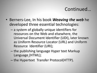 Continued…
• Berners-Lee, In his book Weaving the web he
developed three essential technologies:
– a system of globally unique identifiers for
resources on the Web and elsewhere, the
Universal Document Identifier (UDI), later known
as Uniform Resource Locator (URL) and Uniform
Resource Identifier (URI);
– the publishing language Hyper text Markup
Language (HTML);
– the Hypertext Transfer Protocol(HTTP).
 