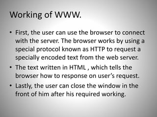 Working of WWW.
• First, the user can use the browser to connect
with the server. The browser works by using a
special protocol known as HTTP to request a
specially encoded text from the web server.
• The text written in HTML , which tells the
browser how to response on user’s request.
• Lastly, the user can close the window in the
front of him after his required working.
 