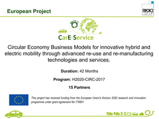 Circular Economy Business Models for innovative hybrid and
electric mobility through advanced re-use and re-manufacturing
technologies and services.
Duration: 42 Months
Program: H2020-CIRC-2017
15 Partners
European Project
This project has received funding from the European Union’s Horizon 2020 research and innovation
programme under grant agreement No 776851
 