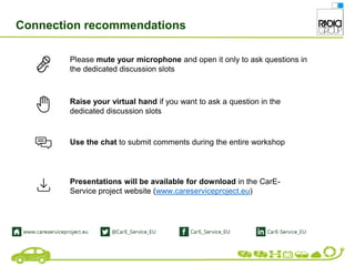 Please mute your microphone and open it only to ask questions in
the dedicated discussion slots
Use the chat to submit comments during the entire workshop
Raise your virtual hand if you want to ask a question in the
dedicated discussion slots
Presentations will be available for download in the CarE-
Service project website (www.careserviceproject.eu)
Connection recommendations
 