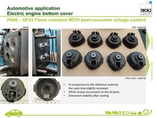 Automotive application
Electric engine bottom cover
PA66 – GF25 Flame retardant WITH post-consumer airbags content
• In comparison to the reference material,
the cycle time slightly increased
• White stripes are present on the all parts
• Dimension stability after cooling
Mold Ref. material
Post-cons. material
REFERENCE
POST-CONSUMER
 