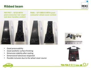Ribbed beam
PBT-PET – GF20 WITH
post-consumer rear wiper
and door handles content
PA66 – GF15MD10 WITH post-
consumer wheel cover content
• Good processability
• Good aesthetic surface finishing
• Dimension stability after cooling
• Dimensional tolerances respected
• Possible inclusion due to the wheel cover source
 