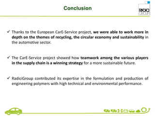 Conclusion
 Thanks to the European CarE-Service project, we were able to work more in
depth on the themes of recycling, the circular economy and sustainability in
the automotive sector.
 The CarE-Service project showed how teamwork among the various players
in the supply chain is a winning strategy for a more sustainable future.
 RadiciGroup contributed its expertise in the formulation and production of
engineering polymers with high technical and environmental performance.
 