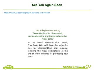 See You Again Soon
21st July (Demonstration)
“New solutions for disassembly,
remanufacturing and testing automotive
metal parts”
In the Metal demonstration event,
Fraunhofer IWU will show the technolo-
gies for disassembling and remanu-
facturing the metal components at the
End-of-life of vehicles for producing new
parts.
https://www.careserviceproject.eu/news-and-events/
 