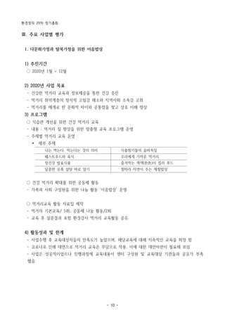 환경정의 29차 정기총회
- 10 -
나는 먹는다. 먹는다는 것의 의미 식품첨가물의 숨바꼭질
패스트푸드와 육식 우리에게 가까운 먹거리
장건강 발효식품 즐겨먹는 색색(色色)이 컬러 푸드
달콤한 유혹 설탕 바로 알기 철따라 자연이 주는 제철밥상
Ⅲ. 주요 사업별 평가
1. 다문화가정과 탈북가정을 위한 이음밥상
1) 추진기간
○ 2020년 1월 ~ 12월
2) 2020년 사업 목표
­ 건강한 먹거리 교육과 정보제공을 통한 건강 증진
­ 먹거리 취약계층의 정서적 고립감 해소와 지역사회 소속감 고취
­ 먹거리를 매개로 한 문화적 차이와 공통점을 찾고 상호 이해 향상
3) 프로그램
○ 식습관 개선을 위한 건강 먹거리 교육
­ 내용 : 먹거리 질 향상을 위한 맞춤형 교육 프로그램 운영
­ 주제별 먹거리 교육 운영
Ÿ 세부 주제
○ 건강 먹거리 확대를 위한 공동체 활동
­ 가족과 사회 구성원을 위한 나눔 활동 ‘이음밥상’ 운영
○ 먹거리교육 활동 자료집 제작
­ 먹거리 기본교육/ 5회, 공동체 나눔 활동/2회
­ 교육 후 설문결과 포함 환경강사 먹거리 교육활동 공유
4) 활동성과 및 한계
­ 사업수행 후 교육대상자들의 만족도가 높았으며, 해당교육에 대해 지속적인 교육을 희망 함
­ 코로나로 인해 대면으로 먹거리 교육은 부담으로 작용. 이에 대한 대안마련이 필요해 보임
­ 사업은 성공적이었으나 진행과정에 교육내용이 센터 구성원 및 교육대상 기관들과 공유가 부족
했음
 