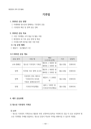 환경정의 29차 정기총회
- 101 -
기후팀
1. 2020년 운동 방향
○ 미래세대 청소년과 함께하는 기후정의 운동
○ 기후정의 확산 및 정책 운동 강화
2. 2020년 운동 목표
○ 시민 기후행동 조직 발굴 및 활동 지원
○ 환경정의 내 기후 운동 연계 및 확산
○ 지자체 정책 평가를 위한 기반 마련
3.1 팀 운영 체계
○ 활동가 : 상근활동가 1인
3.2 2020년 운동 개요
운동 분야 사업 명
예산
(수주처/금액)
기간 담당자
교육·캠페인 청소년 기후정의 기록단
행안부 / 800만 원
해피빈 / 200만 원
1월~12월 전세이라
정책 지자체 기후 정책 모니터
행안부 / 800만 원
해피빈 / 200만 원
2월~12월 전세이라
정책
기후정의 연속 세미나:
‘기후위기의 또다른
이름은 불평등입니다’
행안부 / 1,500만
원
1월~12월 전세이라
연대 기후위기비상행동
풀씨 / 300만 원
(기후위기비상행동)
1월~12월 전세이라
4. 세부 운동과제
1) 청소년 기후정의 기록단
① 요약
­ 청소년 기후정의 기록단으로 활동한 부천 소명여자고등학교 이외에 한 곳을 더 신규 모집하여 청
소년 기후행동 주체를 발굴하고, 청소년 운동이 학교와 지역을 변화시킬 수 있도록 지원함.
 