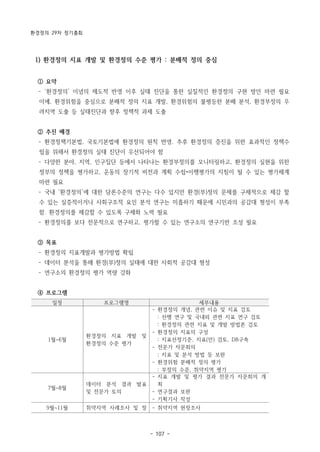 환경정의 29차 정기총회
- 107 -
일정 프로그램명 세부내용
1월~6월
환경정의 지표 개발 및
환경정의 수준 평가
- 환경정의 개념, 관련 이슈 및 지표 검토
: 선행 연구 및 국내외 관련 지표 연구 검토
: 환경정의 관련 지표 및 개발 방법론 검토
- 환경정의 지표의 구성
: 지표선정기준, 지표(안) 검토, DB구축
- 전문가 자문회의
; 지표 및 분석 방법 등 보완
- 환경위험 분배적 정의 평가
: 부정의 수준, 취약지역 평가
7월~8월
데이터 분석 결과 발표
및 전문가 토의
- 지표 개발 및 평가 결과 전문가 자문회의 개
최
- 연구결과 보완
- 기획기사 작성
9월~11월 취약지역 사례조사 및 정 - 취약지역 현장조사
1) 환경정의 지표 개발 및 환경정의 수준 평가 : 분배적 정의 중심
① 요약
­ ‘환경정의’ 이념의 제도적 반영 이후 실태 진단을 통한 실질적인 환경정의 구현 방안 마련 필요
이에, 환경위험을 중심으로 분배적 정의 지표 개발, 환경위험의 불평등한 분배 분석, 환경부정의 우
려지역 도출 등 실태진단과 향후 정책적 과제 도출
② 추진 배경
­ 환경정책기본법, 국토기본법에 환경정의 원칙 반영. 추후 환경정의 증진을 위한 효과적인 정책수
립을 위해서 환경정의 실태 진단이 우선되어야 함
­ 다양한 분야, 지역, 인구집단 등에서 나타나는 환경부정의를 모니터링하고, 환경정의 실현을 위한
정부의 정책을 평가하고, 운동의 장기적 비전과 계획 수립•이행평가의 지침이 될 수 있는 평가체계
마련 필요
­ 국내 ‘환경정의’에 대한 담론수준의 연구는 다수 있지만 환경(부)정의 문제를 구체적으로 체감 할
수 있는 실증적이거나 사회구조적 요인 분석 연구는 미흡하기 때문에 시민과의 공감대 형성이 부족
함. 환경정의를 체감할 수 있도록 구체화 노력 필요
­ 환경정의를 보다 전문적으로 연구하고, 평가할 수 있는 연구소의 연구기반 조성 필요
③ 목표
­ 환경정의 지표개발과 평가방법 확립
­ 데이터 분석을 통해 환경(부)정의 실태에 대한 사회적 공감대 형성
­ 연구소의 환경정의 평가 역량 강화
④ 프로그램
 