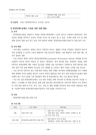 환경정의 29차 정기총회
- 108 -
책과제 개발 포럼
- 정책과제 개발 포럼 운영
- 연구 보고서 발행
일정 프로그램명 세부내용
3월 입법 전략 수립
- 입법 추진 로드맵 마련
: 입법 발의 일정, 사회적 공론화, 공청회 등 세
부 추진 전략 수립
3월~10월 환경단체소송법(가칭) 입법 발의
- 입법 제안서 작성 및 배포
: 제안배경, 국내외 관련 법제 분석, 입법 안 및
⑤ 담당자 고정근 (환경정의연구소 부소장), 심수은
2) 환경단체소송제도 도입을 위한 입법 활동
① 요약
­ 환경단체소송법은 동물이나 자연을 대신해 환경단체가 소송의 원고로 인정받아 환경파괴로 인한
갈등과 분쟁을 방지하고 공공의 가치를 지키는 데 도움이 될 수 있음. 국내외 판례 조사 및 관련
법제 검토와 입법 효과 연구 등을 거쳐 2020년 마련된 ‘환경단체소송법(가칭)안’의 입법 발의 추진
② 추진 배경
­ 국내 환경 소송에서는 동물의 권리가 인정되지 못하고, 법률상 이익을 인정받은 개인만이 원고자
격을 인정받을 수 있어서 소송의 출발부터 사법 접근권이 제한됨. 이를 해결하기 위한 법과 제도 개
선이 필요한 상황
­ 지난 2016년 제3차 OECD 환경성과평가(Environmental Performance Review: EPR)를 받으며
심층평가 분야로 OECD 회원국 중 최초로 ‘환경정의’ 분야 평가를 받음. 환경정의 실현을 위해
OECD는 환경문제에 대한 사법적 접근권을 강화할 것을 권고하면서 구체적으로 환경 NGO를 포함
하여 법적 지위 권한 확대와 리우선언 10조 법제화 및 오르후스 협약 가입을 고려할 것을 권고함.
­ 지난 2017년 OECD의 권고 이행 방안 마련을 위해 수행한 연구에서 자연환경침해를 막고 미래세
대와 현세대 사이의 불평등 해소와, 인간과 자연의 불평등을 바로 잡기 위한 환경공익소송에서 환경
단체의 원고 자격 인정과 기존 환경법의 개정 및 환경단체소송 제도 도입 필요성 제기됨.
­ 지난 4년 동안 환경단체소송제도 도입 방안 마련을 위해 시민사회 및 환경법 전문가의 의견을 수
렴하고, 모의재판 및 판례 분석을 통해 입법 필요성을 확인하였으며, 변호사와 법학자 등이 참여하
여 국내 관련 법제 및 미국, 중국, 인도, 독일 등 해외 법제를 분석하여 보완·수정한 입법안을 마련
함. 지난해 마련한 환경단체소송법(가칭)안의 국내 입법을 추진하고자 함
③ 목표
­ 환경단체소송법(가칭) 입법 추진
④ 프로그램
 