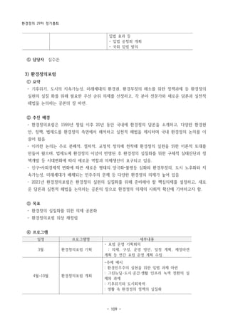 환경정의 29차 정기총회
- 109 -
입법 효과 등
- 입법 공청회 개최
- 국회 입법 발의
일정 프로그램명 세부내용
3월 환경정의포럼 기획
- 포럼 운영 기획회의
: 의제, 구성, 운영 방안, 일정 계획, 재정마련
계획 등 연간 포럼 운영 계획 수립
4월~10월 환경정의포럼 개최
-주제 예시
: 환경민주주의 실현을 위한 입법 과제 마련
: 그린뉴딜-도시·공간·생활 인프라 녹색 전환의 실
제와 과제
: 기후위기와 도시회복력
: 생활 속 환경정의 정책의 실질화
⑤ 담당자 심수은
3) 환경정의포럼
① 요약
­ 기후위기, 도시의 지속가능성, 미래세대의 환경권, 환경부정의 해소를 위한 정책과제 등 환경정의
실현의 실질 화를 위해 필요한 우선 순위 의제를 선정하고, 각 분야 전문가와 새로운 담론과 실천적
해법을 논의하는 공론의 장 마련.
② 추진 배경
­ 환경정의포럼은 1999년 창립 이후 20년 동안 국내에 환경정의 담론을 소개하고, 다양한 환경현
안, 정책, 법제도를 환경정의 측면에서 해석하고 실천적 해법을 제시하며 국내 환경정의 논의를 이
끌어 왔음
­ 이러한 논의는 주로 분배적, 절차적, 교정적 정의에 천착해 환경정의 실현을 위한 이론적 토대를
만들어 왔으며, 법제도에 환경정의 이념이 반영된 후 환경정의 실질화를 위한 구체적 실태진단과 정
책개발 등 시대변화에 따라 새로운 역할과 의제생산이 요구되고 있음.
­ 인구•사회경제적 변화에 따른 새로운 형태의 양극화•불평등 심화와 환경부정의, 도시 노후화와 지
속가능성, 미래세대가 배제되는 민주주의 문제 등 다양한 환경정의 의제가 놓여 있음
­ 2021년 환경정의포럼은 환경정의 실현의 실질화를 위해 준비해야 할 핵심의제를 설정하고, 새로
운 담론과 실천적 해법을 논의하는 공론의 장으로 환경정의 의제의 사회적 확산에 기여하고자 함.
③ 목표
­ 환경정의 실질화를 위한 의제 공론화
­ 환경정의포럼 위상 재정립
④ 프로그램
 