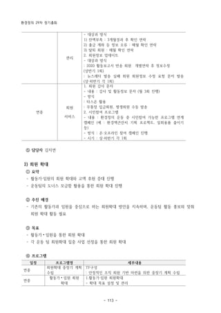 환경정의 29차 정기총회
- 113 -
관리
- 대상과 방식
1) 잔액부족 : 3개월경과 후 확인 연락
2) 출금 계좌 등 정보 오류 : 매월 확인 연락
3) 탈퇴 회원 : 매월 확인 연락
2. 회원정보 업데이트
- 대상과 방식
: 2020 활동보고서 반송 회원 개별연락 후 정보수정
(상반기 1회)
: 뉴스레터 발송 실패 회원 회원정보 수정 요청 문자 발송
(상·하반기 각 1회)
연중
회원
서비스
1. 회원 감사 문자
- 내용 : 감사 및 활동정보 문자 (월 3회 진행)
- 방식
: 타스온 활용
: 무통장 입금회원, 평생회원 수동 발송
2. 시민참여 프로그램
- 내용 : 환경정의 운동 중 시민참여 가능한 프로그램 연계
캠페인 (예 : 환경책큰잔치 기획 프로젝트, 일회용품 줄이기
등)
- 방식 : 온·오프라인 참여 캠페인 진행
- 시기 : 상·하반기 각 1회
일정 프로그램명 세부내용
연중
회원확대 중장기 계획
수립
TF구성
: 안정적인 조직 회원 기반 마련을 위한 중장기 계획 수립
연중
활동가⦁임원 회원
확대
1.활동가·임원 회원확대
- 확대 목표 설정 및 관리
⑤ 담당자 김지연
2) 회원 확대
① 요약
­ 활동가·임원의 회원 확대와 고액 후원 증대 진행
­ 운동팀의 도너스 모금함 활용을 통한 회원 확대 진행
② 추진 배경
­ 기존의 활동가과 임원을 중심으로 하는 회원확대 방안을 지속하며, 운동팀 활동 홍보와 맞춰
회원 확대 활동 필요
③ 목표
­ 활동가⦁임원을 통한 회원 확대
­ 각 운동 팀 회원확대 집중 사업 선정을 통한 회원 확대
④ 프로그램
 
