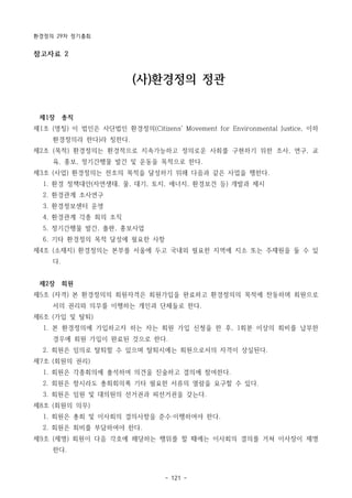 환경정의 29차 정기총회
- 121 -
참고자료 2
(사)환경정의 정관
제1장 총칙
제1조 (명칭) 이 법인은 사단법인 환경정의(Citizens' Movement for Environmental Justice, 이하
환경정의라 한다)라 칭한다.
제2조 (목적) 환경정의는 환경적으로 지속가능하고 정의로운 사회를 구현하기 위한 조사, 연구, 교
육, 홍보, 정기간행물 발간 및 운동을 목적으로 한다.
제3조 (사업) 환경정의는 전조의 목적을 달성하기 위해 다음과 같은 사업을 행한다.
1. 환경 정책대안(자연생태, 물, 대기, 토지, 에너지, 환경보건 등) 개발과 제시
2. 환경관계 조사연구
3. 환경정보센터 운영
4. 환경관계 각종 회의 조직
5. 정기간행물 발간, 출판, 홍보사업
6. 기타 환경정의 목적 달성에 필요한 사항
제4조 (소재지) 환경정의는 본부를 서울에 두고 국내외 필요한 지역에 지소 또는 주재원을 둘 수 있
다.
제2장 회원
제5조 (자격) 본 환경정의의 회원자격은 회원가입을 완료하고 환경정의의 목적에 찬동하며 회원으로
서의 권리와 의무를 이행하는 개인과 단체들로 한다.
제6조 (가입 및 탈퇴)
1. 본 환경정의에 가입하고자 하는 자는 회원 가입 신청을 한 후, 1회분 이상의 회비를 납부한
경우에 회원 가입이 완료된 것으로 한다.
2. 회원은 임의로 탈퇴할 수 있으며 탈퇴시에는 회원으로서의 자격이 상실된다.
제7조 (회원의 권리)
1. 회원은 각종회의에 출석하여 의견을 진술하고 결의에 참여한다.
2. 회원은 항시라도 총회회의록 기타 필요한 서류의 열람을 요구할 수 있다.
3. 회원은 임원 및 대의원의 선거권과 피선거권을 갖는다.
제8조 (회원의 의무)
1. 회원은 총회 및 이사회의 결의사항을 준수‧이행하여야 한다.
2. 회원은 회비를 부담하여야 한다.
제9조 (제명) 회원이 다음 각호에 해당하는 행위를 할 때에는 이사회의 결의를 거쳐 이사장이 제명
한다.
 
