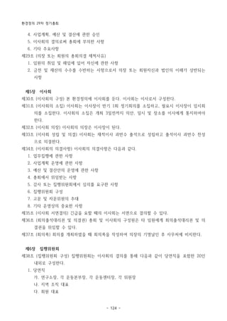 환경정의 29차 정기총회
- 124 -
4. 사업계획, 예산 및 결산에 관한 승인
5. 이사회의 결의로써 총회에 부의한 사항
6. 기타 주요사항
제29조 (의장 또는 회원의 총회의결 제척사유)
1. 임원의 취임 및 해임에 있어 자신에 관한 사항
2. 금전 및 재산의 수수를 수반하는 사항으로서 의장 또는 회원자신과 법인의 이해가 상반되는
사항
제5장 이사회
제30조 (이사회의 구성) 본 환경정의에 이사회를 둔다. 이사회는 이사로서 구성한다.
제31조 (이사회의 소집) 이사회는 이사장이 반기 1회 정기회의를 소집하고, 필요시 이사장이 임시회
의를 소집한다. 이사회의 소집은 개최 3일전까지 의안, 일시 및 장소를 이사에게 통지하여야
한다.
제32조 (이사회 의장) 이사회의 의장은 이사장이 된다.
제33조 (이사회 성립 및 의결) 이사회는 재적이사 과반수 출석으로 성립하고 출석이사 과반수 찬성
으로 의결한다.
제34조 (이사회의 의결사항) 이사회의 의결사항은 다음과 같다.
1. 업무집행에 관한 사항
2. 사업계획 운영에 관한 사항
3. 예산 및 결산안의 운영에 관한 사항
4. 총회에서 위임받는 사항
5. 감사 또는 집행위원회에서 심의를 요구한 사항
6. 집행위원회 구성
7. 고문 및 자문위원의 추대
8. 기타 운영상의 중요한 사항
제35조 (이사회 서면결의) 긴급을 요할 때의 이사회는 서면으로 결의할 수 있다.
제36조 (회의출석대리권 및 의결권) 총회 및 이사회의 구성원은 타 임원에게 회의출석대리권 및 의
결권을 위임할 수 있다.
제37조 (회의록) 회의를 개최하였을 때 회의록을 작성하여 의장의 기명날인 후 사무처에 비치한다.
제6장 집행위원회
제38조 (집행위원회 구성) 집행위원회는 이사회의 결의를 통해 다음과 같이 당연직을 포함한 20인
내외로 구성한다.
1. 당연직
가. 연구소장, 각 운동본부장, 각 운동센터장, 각 위원장
나. 지역 조직 대표
다. 회원 대표
 