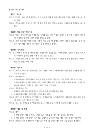 환경정의 29차 정기총회
- 126 -
제9장 연구소
제47조 (연구소 설치) 본 환경정의는 사업 수행상 필요에 의해 이사회의 결의를 통해 연구소를 둘
수 있다.
제48조 (연구소 규정) 연구소의 구성 및 운영 등에 관한 연구소 규정은 이사회에서 운영규칙으로 정
한다.
제10장 다음지킴이환경기금
제49조 (다음지킴이환경기금) 환경정의는 공익활동을 위한 기금을 조성하기 위하여 이사회의 결의로
서 환경정의 산하에 다음지킴이환경기금을 둔다.
제50조 (운영) 다음지킴이환경기금은 조성된 기금 운영 및 집행을 위하여 필요한 위원회를 둘 수 있
으며 이에 대한 규정은 이사회에서 운영규칙으로 정한다.
제11장 지역조직
제51조 (지역조직 설치) 본 환경정의는 환경정의의 주요운동을 지역차원에서 실현하기 위한 목적으
로 이사회의 결의를 통해 지역 조직을 만들 수 있다.
제52조 (지역조직의 구성 및 운영) 지역조직의 구성 및 운영은 이사회에서 정한 환경정의 지역조직
설립 및 운영규칙에 의한다.
제12장 사무처
제53조 (구성 및 인사) 본 환경정의는 사업 수행을 위해 사무총(처)장과 약간 명의 상근활동가로 사
무처를 구성한다.
제54조 (사무총(처)장)
1. 사무총(처)장은 집행위원회의 추천을 받아 이사장이 임명하고, 3년 임기에 연임할 수 있다.
2. 사무총(처)장은 본 환경정의의 운영 전반에 대한 실무 책임을 맡아 사무처 구성과 인선을 주
관하며, 사무처, 지역조직, 전문기구의 업무를 조정한다.
제55조 (상근활동가 인사)
1. 원활하고 민주적인 상근활동가의 인사를 위해 인사위원회를 둔다.
2. 인사위원회에 대한 운영규정은 이사회에서 정한다.
제56조 (복무) 본 환경정의의 상근활동가는 집행위원장과 사무총(처)장의 지휘‧감독 하에 제반 규정
에 의하여 소관 업무에 종사한다.
제57조 (보수) 본 환경정의 상근활동가의 보수는 별도의 급여규정에 의하여 지급할 수 있다.
제13장 재산 및 회계
제58조 (재무)
1. 본 환경정의의 재원은 회비, 사업수익금, 기부금 및 기타 잡수입으로 충당한다.
2. 본 환경정의는 총수입에서 총지출을 공제하고 잉여금이 있을 때는 이를 후기에 이월한다.
제59조 (회계년도) 본 환경정의의 사업년도는 매년 1월 1일에 개시하여 12월 말일로 종료한다.
 