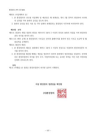 환경정의 29차 정기총회
- 127 -
제60조 (사업계획서 등)
1. 본 환경정의의 년도별 사업계획 및 예산안은 매 회계년도 개시 1월 전까지 편성하여 이사회
의 심의를 거쳐 총회의 승인을 얻도록 한다.
2. 총회의 승인을 받은 서류 및 기타 일체의 회계장부는 환경정의 사무처에 비치하여야 한다.
제14장 보칙
제61조 (정관의 개정) 정관의 변경은 재석이사 3분의 2 이상의 찬성과 총회의 의결을 거쳐 환경부장
관의 허가를 받아야 한다.
제61-2조 (재무 공개) 본 환경정의의 기부금은 인터넷 홈페이지를 통하여 연간 기부금 모금액 및 활
용실적을 공개한다.
제62조 (법인의 해산)
1. 본 환경정의의 해산은 총회에서 재적수 3분의 2 이상의 찬성으로 의결하여 환경부장관의 허
가를 받아야 한다.
2. 본 환경정의를 해산할 때에는 재산을 청산하기 위하여 총회에서 청산위원을 선임한다. 잔여재
산은 환경부장관의 허가를 얻어 국가, 지방자치단체 또는 유사한 목적을 가진 다른 비영리법
인에게 귀속되도록 한다.
부칙
제1조 (시행일) 본 정관은 환경부장관이 허가한 날부터 시행한다.
이상 환경정의 정관임을 확인함
(사)환경정의
 