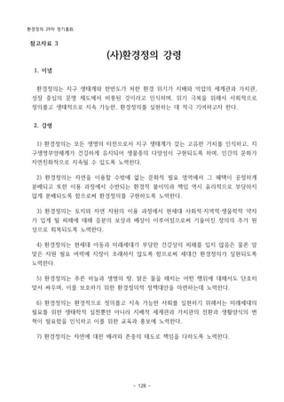 환경정의 29차 정기총회
- 128 -
참고자료 3
(사)환경정의 강령
1. 이념
환경정의는 지구 생태계와 한반도가 처한 환경 위기가 지배와 억압의 세계관과 가치관,
성장 중심의 문명 제도에서 비롯된 것이라고 인식하며, 위기 극복을 위해서 사회적으로
정의롭고 생태적으로 지속 가능한, 환경정의를 실현하는 데 적극 기여하고자 한다.
2. 강령
1) 환경정의는 모든 생명의 터전으로서 지구 생태계가 갖는 고유한 가치를 인식하고, 지
구생명부양체계가 건강하게 유지되어 생물종의 다양성이 구현되도록 하며, 인간의 문화가
자연친화적으로 지속될 수 있도록 노력한다.
2) 환경정의는 자연을 이용할 수밖에 없는 문화적 필요 영역에서 그 혜택이 공정하게
분배되고 또한 이용 과정에서 수반되는 환경적 불이익과 책임 역시 윤리적으로 부당하지
않게 분배되도록 함으로써 환경정의를 구현하도록 노력한다.
3) 환경정의는 토지와 자연 자원의 이용 과정에서 현세대 사회적·지역적·생물학적 약자
가 입게 될 피해에 대해 응분의 보상과 배상이 이루어짐으로써 기울어진 정의의 추가 원
상으로 회복되도록 노력한다.
4) 환경정의는 현세대 아동과 미래세대가 부당한 건강상의 피해를 입지 않음은 물론 알
맞은 자원 필요 여력에 지장이 초래하지 않도록 함으로써 세대간 환경정의가 실현되도록
노력한다.
5) 환경정의는 푸른 하늘과 생명의 땅, 맑은 물을 해치는 어떤 행위에 대해서도 단호히
맞서 싸우며, 이를 보호하기 위한 환경정의적 정책대안을 마련하는데 노력한다.
6) 환경정의는 환경적으로 정의롭고 지속 가능한 사회를 실현하기 위해서는 미래세대의
필요를 위한 생태학적 실천뿐만 아니라 지배적 세계관과 가치관의 전환과 생활양식의 변
혁이 필요함을 인식하고 이를 위한 교육과 홍보에 노력한다.
7) 환경정의는 자연에 대한 배려와 존중의 태도로 책임을 다하도록 노력한다.
 