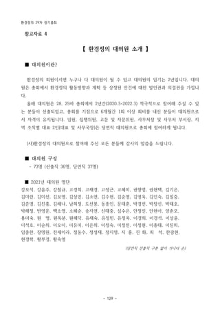 환경정의 29차 정기총회
- 129 -
참고자료 4
【 환경정의 대의원 소개 】
■ 대의원이란?
환경정의 회원이시면 누구나 다 대의원이 될 수 있고 대의원의 임기는 2년입니다. 대의
원은 총회에서 환경정의 활동방향과 계획 등 상정된 안건에 대한 발언권과 의결권을 가집니
다.
올해 대의원은 28, 29차 총회에서 2년간(2020.3~2022.3) 적극적으로 참여해 주실 수 있
는 분들이 선출되었고, 총회를 기점으로 6개월간 1회 이상 회비를 내신 분들이 대의원으로
서 자격이 유지됩니다. 임원, 집행위원, 고문 및 자문위원, 사무처장 및 사무처 부서장, 지
역 조직별 대표 2인(대표 및 사무국장)은 당연직 대의원으로 총회에 참여하게 됩니다.
(사)환경정의 대의원으로 참여해 주신 모든 분들께 감사의 말씀을 드립니다.
■ 대의원 구성
- 73명 (선출직 36명, 당연직 37명)
■ 2021년 대의원 명단
강보석, 강윤주, 강철규, 고경희, 고재경, 고정근, 고혜미, 권향엽, 권현택, 김기은,
김미란, 김미선, 김보영, 김상민, 김소연, 김수현, 김순영, 김영욱, 김인숙, 김일중,
김준영, 김진홍, 김해나, 남희정, 도선붕, 동종인, 문태훈, 박경선, 박창신, 박태호,
박해정, 반영운, 백소영, 소혜순, 송지연, 신태중, 심수은, 안정신, 안현아, 양춘모,
용미숙, 원 명, 원옥분, 원혜덕, 유재숙, 유정민, 유정옥, 이경희, 이경석, 이상윤,
이석호, 이순희, 이오이, 이유미, 이은희, 이정숙, 이정전, 이정현, 이종태, 이진희,
임종한, 장명원, 전세이라, 정동수, 정성재, 정지영, 지 홍, 진 화, 최 석, 한광현,
현경학, 황부경, 황숙영
(당연직 선출직 구분 없이 가나다 순)
 