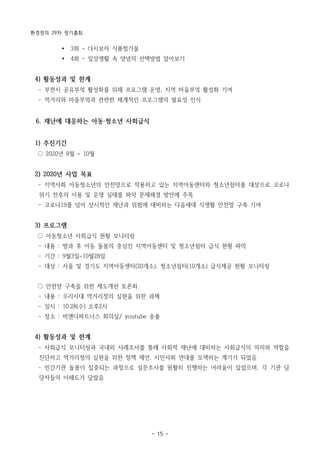 환경정의 29차 정기총회
- 15 -
Ÿ 3회 - 다시보자 식품첨가물
Ÿ 4회 - 일상생활 속 양념의 선택방법 알아보기
4) 활동성과 및 한계
­ 부천시 공유부엌 활성화를 위해 프로그램 운영, 지역 마을부엌 활성화 기여
­ 먹거리와 마을부엌과 관련한 체계적인 프로그램의 필요성 인식
6. 재난에 대응하는 아동·청소년 사회급식
1) 추진기간
○ 2020년 8월 ~ 10월
2) 2020년 사업 목표
­ 지역사회 아동청소년의 안전망으로 작용하고 있는 지역아동센터와 청소년쉼터를 대상으로 코로나
위기 전후의 이용 및 운영 실태를 파악 문제해결 방안에 주목
­ 코로나19를 넘어 상시적인 재난과 위험에 대비하는 다음세대 식생활 안전망 구축 기여
3) 프로그램
○ 아동청소년 사회급식 현황 모니터링
­ 내용 : 방과 후 아동 돌봄의 중심인 지역아동센터 및 청소년쉼터 급식 현황 파악
­ 기간 : 9월3일~10월28일
­ 대상 : 서울 및 경기도 지역아동센터(20개소), 청소년쉼터(10개소) 급식제공 현황 모니터링
○ 안전망 구축을 위한 제도개선 토론회
­ 내용 : 우리시대 먹거리정의 실현을 위한 과제
­ 일시 : 10.28(수) 오후2시
­ 장소 : 비앤디파트너스 회의실/ youtube 송출
4) 활동성과 및 한계
­ 사회급식 모니터링과 국내외 사례조사를 통해 사회적 재난에 대비하는 사회급식의 의미와 역할을
진단하고 먹거리정의 실현을 위한 정책 제언, 시민사회 연대를 모색하는 계기가 되었음
­ 민간기관 돌봄이 집중되는 과정으로 설문조사를 원활히 진행하는 어려움이 있었으며, 각 기관 담
당자들의 이해도가 달랐음
 