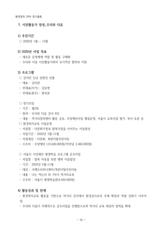 환경정의 29차 정기총회
- 16 -
7. 시민활동가 양성_우리와 다음
1) 추진기간
○ 2020년 1월 ~ 12월
2) 2020년 사업 목표
­ 새로운 운영체제 역할 및 활동 구체화
­ 우리와 다음 시민활동가와의 유기적인 협력과 지원
3) 프로그램
○ 강사단 신규 임원진 선출
­ 대표 : 김미란
­ 부대표(서기) : 김보영
­ 부대표(총무) : 원옥분
○ 정기모임
­ 기간 : 월2회
­ 참여 : 우리와 다음 강사 8인
­ 내용 : 먹거리정의센터 활동 공유, 우양재단사업 협업운영, 서울시 교육사업 평가, 독서 토론 등
○ 환경복지교육 사업운영
­ 사업명 : 다문화가정과 탈북가정을 이어주는 이음밥상
­ 사업기간 : 2020년 1월~11월
­ 사업대상 : 다문화, 북한이탈주민아동
­ 수주처 : 우양재단 (19,640,000원/자부담 2,460,000원)
○ 서울시 시민제안 평생학습 프로그램 공모사업
­ 사업명 : 탈북 아동을 위한 행복 이음밥상
­ 기간 : 2020년 5월~11월
­ 대상 : 국제두리하나센터/북한이탈주민아동
­ 내용 : 나는 먹는다 외 7차시 먹거리교육
­ 수주처 : 서울시 평생학습관(4,500,000원)
4) 활동성과 및 한계
­ 환경복지교육 활동을 기반으로 먹거리 강사에서 환경강사로의 주제 확장과 역량 강화가 이루어
짐
­ 우리와 다음이 자체적으로 공모사업을 진행함으로써 먹거리 교육 대상의 영역을 확대
 