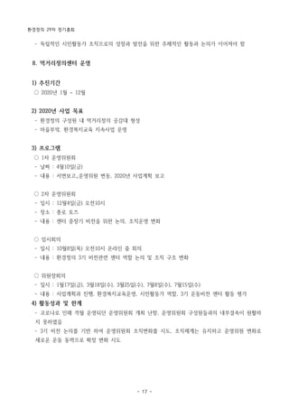 환경정의 29차 정기총회
- 17 -
­ 독립적인 시민활동가 조직으로의 성장과 발전을 위한 주체적인 활동과 논의가 이어져야 함
8. 먹거리정의센터 운영
1) 추진기간
○ 2020년 1월 ~ 12월
2) 2020년 사업 목표
­ 환경정의 구성원 내 먹거리정의 공감대 형성
­ 마을부엌, 환경복지교육 지속사업 운영
3) 프로그램
○ 1차 운영위원회
­ 날짜 : 4월10일(금)
­ 내용 : 서면보고_운영위원 변동, 2020년 사업계획 보고
○ 2차 운영위원회
­ 일시 : 12월4일(금) 오전10시
­ 장소 : 종로 토즈
­ 내용 : 센터 중장기 비전을 위한 논의, 조직운영 변화
○ 임시회의
­ 일시 : 10월8일(목) 오전10시 온라인 줌 회의
­ 내용 : 환경정의 3기 비전관련 센터 역할 논의 및 조직 구조 변화
○ 위원장회의
­ 일시 : 1월17일(금), 3월18일(수), 3월25일(수), 7월8일(수), 7월15일(수)
­ 내용 : 사업계획과 진행, 환경복지교육운영, 시민활동가 역할, 3기 운동비전 센터 활동 평가
4) 활동성과 및 한계
­ 코로나로 인해 격월 운영되던 운영위원회 개최 난항, 운영위원회 구성원들과의 내부결속이 원활하
지 못하였음
­ 3기 비전 논의를 기반 하여 운영위원회 조직변화를 시도, 조직체계는 유지하고 운영위원 변화로
새로운 운동 동력으로 확장 변화 시도
 