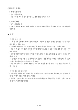 환경정의 29차 정기총회
- 19 -
○ 성명서(연대단체)
­ 일시 : 7월20일(화)
­ 내용 : 농업, 먹거리 정책 전무한 뉴딜 종합계획은 뉴딜이 아니다
○ 성명서(단독)
­ 일시 : 9월25일(금)
­ 내용 : ‘사회적 재난에 가려진 아이들’ - 사회적 돌봄이 필요한 이들에게 신속한 재난 대응책을
마련하라. 
Ⅳ. 총평
○ 운동 기조 평가
­ 사회적 위기 상황에서 가장 민감하게 대두하는 먹거리 불평등과 관련한 실질적인 대응이 이루어
지지 못한 아쉬움이 있음.
­ 다문화·탈북이탈주민 자녀 등 환경복지교육 대상을 넓히는 과정을 우리와 다음에서 진행,
­ 계층 구분 없이 먹거리정의 실현과 먹거리 기본권이 보장될 수 있는 사회로 전환하기 위한 의미
있는 활동임.
­ 그러나 환경복지교육이 여타의 식생활, 먹거리 교육과 차별된 교육과정을 만들어가야 한다는 문제
의식이 있음
­ 시민활동가 양성을 위한 교육, 캠페인 등의 활동이 주춤한 상태임. 다양한 시민활동가들의 구성으
로 센터 운동의 시너지를 양산하는 것이 필요함
­ 마을부엌 의제를 도시농업과 연결하는 의미 있는 다양한 활동이 앞으로 운동 방향을 제시하는 과
정이 되었음
○ 환경정의 운동 전반 평가
­ 전반적으로 어려운 운영 속에서 규모는 축소되었지만, 온라인 매체를 활용해서 사업 과정들이 변
화되는 시대와 흐름을 함께 했다고 생각함
­ 재정여건 타파를 위한 사업의 중첩은 활동가들의 피로도를 가중하였다고 생각함. 그러나 단체 재
정 기여에 대한 만족감이 있음
 