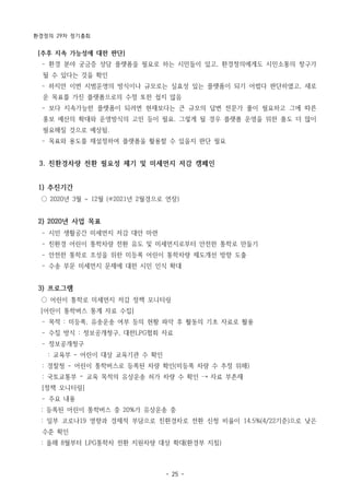 환경정의 29차 정기총회
- 25 -
[추후 지속 가능성에 대한 판단]
­ 환경 분야 궁금증 상담 플랫폼을 필요로 하는 시민들이 있고, 환경정의에게도 시민소통의 창구가
될 수 있다는 것을 확인
­ 하지만 이번 시범운영의 방식이나 규모로는 실효성 있는 플랫폼이 되기 어렵다 판단하였고, 새로
운 목표를 가진 플랫폼으로의 수정 또한 쉽지 않음
­ 보다 지속가능한 플랫폼이 되려면 현재보다는 큰 규모의 답변 전문가 풀이 필요하고 그에 따른
홍보 예산의 확대와 운영방식의 고민 등이 필요. 그렇게 될 경우 플랫폼 운영을 위한 품도 더 많이
필요해질 것으로 예상됨.
­ 목표와 용도를 재설정하여 플랫폼을 활용할 수 있을지 판단 필요
3. 친환경차량 전환 필요성 제기 및 미세먼지 저감 캠페인
1) 추진기간
○ 2020년 3월 ~ 12월 (※2021년 2월경으로 연장)
2) 2020년 사업 목표
­ 시민 생활공간 미세먼지 저감 대안 마련
­ 친환경 어린이 통학차량 전환 유도 및 미세먼지로부터 안전한 통학로 만들기
­ 안전한 통학로 조성을 위한 미등록 어린이 통학차량 제도개선 방향 도출
­ 수송 부문 미세먼지 문제에 대한 시민 인식 확대
3) 프로그램
○ 어린이 통학로 미세먼지 저감 정책 모니터링
[어린이 통학버스 통계 자료 수집]
­ 목적 : 미등록, 유송운송 여부 등의 현황 파악 후 활동의 기초 자료로 활용
­ 수집 방식 : 정보공개청구, 대한LPG협회 자료
­ 정보공개청구
: 교육부 - 어린이 대상 교육기관 수 확인
: 경찰청 - 어린이 통학버스로 등록된 차량 확인(미등록 차량 수 추정 위해)
: 국토교통부 – 교육 목적의 유상운송 허가 차량 수 확인 → 자료 부존재
[정책 모니터링]
­ 주요 내용
: 등록된 어린이 통학버스 중 20%가 유상운송 중
: 일부 코로나19 영향과 경제적 부담으로 친환경차로 전환 신청 비율이 14.5%(4/22기준)으로 낮은
수준 확인
: 올해 8월부터 LPG통학차 전환 지원차량 대상 확대(환경부 지침)
 