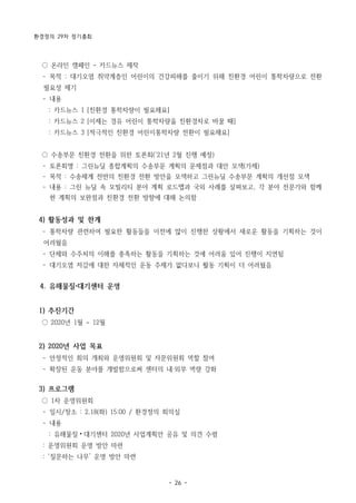 환경정의 29차 정기총회
- 26 -
○ 온라인 캠페인 - 카드뉴스 제작
­ 목적 : 대기오염 취약계층인 어린이의 건강피해를 줄이기 위해 친환경 어린이 통학차량으로 전환
필요성 제기
­ 내용
: 카드뉴스 1 [친환경 통학차량이 필요해요]
: 카드뉴스 2 [이제는 경유 어린이 통학차량을 친환경차로 바꿀 때]
: 카드뉴스 3 [적극적인 친환경 어린이통학차량 전환이 필요해요]
○ 수송부문 친환경 전환을 위한 토론회(‘21년 2월 진행 예정)
­ 토론회명 : 그린뉴딜 종합계획의 수송부문 계획의 문제점과 대안 모색(가제)
­ 목적 : 수송체계 전반의 친환경 전환 방안을 모색하고 그린뉴딜 수송부문 계획의 개선점 모색
­ 내용 : 그린 뉴딜 속 모빌리티 분야 계획 로드맵과 국외 사례를 살펴보고, 각 분야 전문가와 함께
현 계획의 보완점과 친환경 전환 방향에 대해 논의함
4) 활동성과 및 한계
­ 통학차량 관련하여 필요한 활동들을 이전에 많이 진행한 상황에서 새로운 활동을 기획하는 것이
어려웠음
­ 단체와 수주처의 이해를 충족하는 활동을 기획하는 것에 어려움 있어 진행이 지연됨
­ 대기오염 저감에 대한 자체적인 운동 주제가 없다보니 활동 기획이 더 어려웠음
4. 유해물질 대기센터 운영
1) 추진기간
○ 2020년 1월 ~ 12월
2) 2020년 사업 목표
­ 안정적인 회의 개최와 운영위원회 및 자문위원회 역할 참여
­ 확장된 운동 분야를 개발함으로써 센터의 내·외부 역량 강화
3) 프로그램
○ 1차 운영위원회
­ 일시/장소 : 2.18(화) 15:00 / 환경정의 회의실
­ 내용
: 유해물질⦁대기센터 2020년 사업계획안 공유 및 의견 수렴
: 운영위원회 운영 방안 마련
: ‘질문하는 나무’ 운영 방안 마련
 