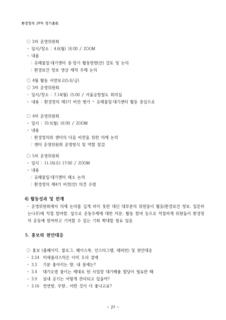 환경정의 29차 정기총회
- 27 -
○ 2차 운영위원회
­ 일시/장소 : 4.6(월) 16:00 / ZOOM
­ 내용
: 유해물질·대기센터 중·장기 활동방향(안) 검토 및 논의
: 환경보건 정보 영상 제작 주제 논의
○ 4월 활동 서면보고(5.8/금)
○ 3차 운영위원회
­ 일시/장소 : 7.14(월) 15:00 / 서울공항철도 회의실
­ 내용 : 환경정의 제3기 비전 평가 – 유해물질·대기센터 활동 중심으로
○ 4차 운영위원회
­ 일시 : 10.5(월) 16:00 / ZOOM
­ 내용
: 환경정의와 센터의 다음 비전을 위한 의제 논의
: 센터 운영위원회 운영방식 및 역할 점검
○ 5차 운영위원회
­ 일시 : 11.16(수) 17:00 / ZOOM
­ 내용
: 유해물질·대기센터 해소 논의
: 환경정의 제4기 비전(안) 의견 수렴
4) 활동성과 및 한계
­ 운영위원회에서 의제 논의를 깊게 하지 못한 대신 대부분의 위원들이 활동(환경보건 정보, 질문하
는나무)에 직접 참여함. 앞으로 운동주제에 대한 자문, 활동 참여 등으로 적절하게 위원들이 환경정
의 운동에 참여하고 기여할 수 있는 기회 확대할 필요 있음
5. 홍보와 현안대응
○ 홍보 (홈페이지, 블로그, 페이스북, 인스타그램, 해피빈) 및 현안대응
­ 2.24 미세플라스틱은 이미 우리 곁에
­ 3.3 기분 좋아지는 향, 내 몸에는?
­ 3.4 대기오염 줄이는 제대로 된 사업장 대기배출 할당이 필요한 때
­ 3.9 실내 공기는 어떻게 관리되고 있을까?
­ 3.16 천연향, 무향.. 어떤 것이 더 좋냐고요?
 