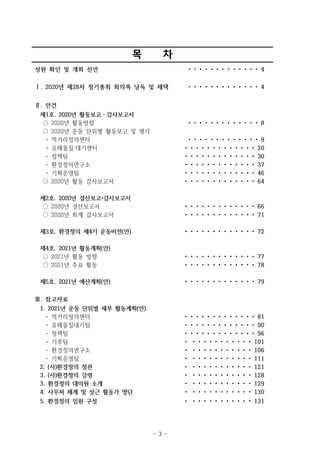 - 3 -
목 차
성원 확인 및 개회 선언 • • • • • • • • • • • • • 4
Ⅰ. 2020년 제28차 정기총회 회의록 낭독 및 채택 • • • • • • • • • • • • • 4
Ⅱ. 안건
제1호. 2020년 활동보고・감사보고서
○ 2020년 활동방향 • • • • • • • • • • • • • 8
○ 2020년 운동 단위별 활동보고 및 평가
- 먹거리정의센터 • • • • • • • • • • • • • 9
- 유해물질·대기센터 • • • • • • • • • • • • • 20
- 정책팀 • • • • • • • • • • • • • 30
- 환경정의연구소 • • • • • • • • • • • • • 37
- 기획운영팀 • • • • • • • • • • • • • 46
○ 2020년 활동 감사보고서 • • • • • • • • • • • • • 64
제2호. 2020년 결산보고•감사보고서
○ 2020년 결산보고서 • • • • • • • • • • • • • 66
○ 2020년 회계 감사보고서 • • • • • • • • • • • • • 71
제3호. 환경정의 제4기 운동비전(안) • • • • • • • • • • • • • 72
제4호. 2021년 활동계획(안)
○ 2021년 활동 방향 • • • • • • • • • • • • • 77
○ 2021년 주요 활동 • • • • • • • • • • • • • 78
제5호. 2021년 예산계획(안) • • • • • • • • • • • • • 79
Ⅲ. 참고자료
1. 2021년 운동 단위별 세부 활동계획(안)
- 먹거리정의센터 • • • • • • • • • • • • • 81
- 유해물질대기팀 • • • • • • • • • • • • • 90
- 정책팀 • • • • • • • • • • • • • 96
- 기후팀 • • • • • • • • • • • • 101
- 환경정의연구소 • • • • • • • • • • • • 106
- 기획운영팀 • • • • • • • • • • • • 111
2. (사)환경정의 정관 • • • • • • • • • • • • 121
3. (사)환경정의 강령 • • • • • • • • • • • • 128
3. 환경정의 대의원 소개 • • • • • • • • • • • • 129
4. 사무처 체계 및 상근 활동가 명단 • • • • • • • • • • • • 130
5. 환경정의 임원 구성 • • • • • • • • • • • • 131
 