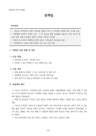 환경정의 29차 정기총회
- 30 -
Ÿ 그린뉴딜 지역분권의 과제’ 연속포럼 개최로 지역 간 기후정의 실현을 위한 시사점 도출
Ÿ 미래세대 기후위기 시대의 기록, ‘그 날’ 발간을 통해 미래세대 이름으로 기후 위기의 책
임과 피해, 대응과 관련된 결정적 하루를 기록하고 평가함
Ÿ 영상과 온·오프라인 캠페인을 통해 청소년 기후운동의 중요성을 알림
Ÿ 기후행동학교 운영을 통해 46개의 시민 기후 모임 지원
정책팀
주요성과
Ⅰ. 2020년 운동 방향 및 목표
1. 운동 방향
○ 공정성을 추구하는 기후정의 운동
○ 신뢰할 수 있고 체감할 수 있는 영향력 있는 운동
2. 운동 목표
○ 세대 불평등을 체감할 수 있는 사례 발굴 및 현장 조사
○ 미래세대 청소년이 주체가 되는 기후운동 과제 발굴
○ 정책 현안 적기 대응 및 환경정의 주도의 연대 이슈 발굴
Ⅱ. 목표대비 평가
○ 지금의 기후위기는 기성세대가 만든 것이지만 피해는 미래세대에게 가중됨. 이에 ‘세대 간 공정
성 추구’에 집중하여 청소년이 기후행동 주체로 성장할 수 있도록 ‘청소년 기후정의 기록단’을 모집
하여 활동을 지원하였음
○ 세대 내 공정성을 추구하는 운동 현장과 주제를 발굴하지 못했고, 영향력 있는 운동을 펼치지
못함
○ ‘청소년 기후정의 기록단’으로 활동한 28명의 소명 여자고등학교 청소년은 전문가 강의 및 컨설
팅을 통해 기후위기 전반을 주제로 공부하고, 주체적으로 기후행동 목표를 설정하고 합의하였음. 보
고서 발간, 캠페인 기획, 영상 촬영 등 다방면의 활동을 통해 학교와 지역을 변화시키기 위한 기반
을 마련함
○ 신규 운동과제인 만큼 현안 대응이 어려웠고, 연대 이슈도 발굴하지 못함
 