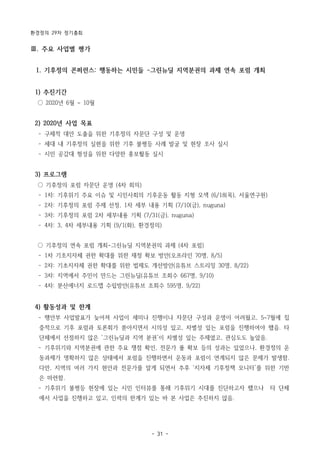 환경정의 29차 정기총회
- 31 -
Ⅲ. 주요 사업별 평가
1. 기후정의 콘퍼런스: 행동하는 시민들 -그린뉴딜 지역분권의 과제 연속 포럼 개최
1) 추진기간
○ 2020년 6월 ~ 10월
2) 2020년 사업 목표
­ 구체적 대안 도출을 위한 기후정의 자문단 구성 및 운영
­ 세대 내 기후정의 실현을 위한 기후 불평등 사례 발굴 및 현장 조사 실시
­ 시민 공감대 형성을 위한 다양한 홍보활동 실시
3) 프로그램
○ 기후정의 포럼 자문단 운영 (4차 회의)
­ 1차: 기후위기 주요 이슈 및 시민사회의 기후운동 활동 지형 모색 (6/18(목), 서울연구원)
­ 2차: 기후정의 포럼 주제 선정, 1차 세부 내용 기획 (7/10(금), nuguna)
­ 3차: 기후정의 포럼 2차 세부내용 기획 (7/31(금), nuguna)
­ 4차: 3, 4차 세부내용 기획 (9/1(화), 환경정의)
○ 기후정의 연속 포럼 개최-그린뉴딜 지역분권의 과제 (4차 포럼)
­ 1차 기초지자체 권한 확대를 위한 재정 확보 방안(오프라인 70명, 8/5)
­ 2차: 기초지자체 권한 확대를 위한 법제도 개선방안(유튜브 스트리밍 30명, 8/22)
­ 3차: 지역에서 주민이 만드는 그린뉴딜(유튜브 조회수 667명, 9/10)
­ 4차: 분산에너지 로드맵 수립방안(유튜브 조회수 595명, 9/22)
4) 활동성과 및 한계
­ 행안부 사업발표가 늦어져 사업이 세미나 진행이나 자문단 구성과 운영이 어려웠고, 5~7월에 집
중적으로 기후 포럼과 토론회가 쏟아지면서 시의성 있고, 차별성 있는 포럼을 진행하여야 했음. 타
단체에서 선점하지 않은 ‘그린뉴딜과 지역 분권’이 차별성 있는 주제였고, 관심도도 높았음.
­ 기후위기와 지역분권에 관한 주요 쟁점 확인, 전문가 풀 확보 등의 성과는 있었으나, 환경정의 운
동과제가 명확하지 않은 상태에서 포럼을 진행하면서 운동과 포럼이 연계되지 않은 문제가 발생함.
다만, 지역의 여러 가지 현안과 전문가를 알게 되면서 추후 ‘지자체 기후정책 모니터’를 위한 기반
은 마련함.
­ 기후위기 불평등 현장에 있는 시민 인터뷰를 통해 기후위기 시대를 진단하고자 했으나 타 단체
에서 사업을 진행하고 있고, 인력의 한계가 있는 바 본 사업은 추진하지 않음.
 