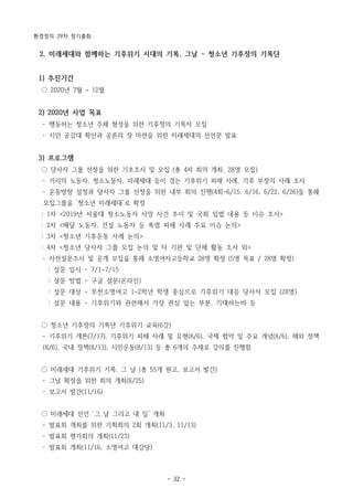 환경정의 29차 정기총회
- 32 -
2. 미래세대와 함께하는 기후위기 시대의 기록, 그날 - 청소년 기후정의 기록단
1) 추진기간
○ 2020년 7월 ~ 12월
2) 2020년 사업 목표
­ 행동하는 청소년 주체 형성을 위한 기후정의 기록자 모집
­ 시민 공감대 확산과 공론의 장 마련을 위한 미래세대의 선언문 발표
3) 프로그램
○ 당사자 그룹 선정을 위한 기초조사 및 모집 (총 4차 회의 개최, 28명 모집)
­ 거리의 노동자, 청소노동자, 미래세대 등이 겪는 기후위기 피해 사례, 기후 부정의 사례 조사
­ 운동방향 설정과 당사자 그룹 선정을 위한 내부 회의 진행(4회-6/15, 6/16, 6/22, 6/26)을 통해
모집그룹을 ‘청소년 미래세대’로 확정
: 1차 <2019년 서울대 청소노동자 사망 사건 추이 및 국회 입법 내용 등 이슈 조사>
: 2차 <배달 노동자, 건설 노동자 등 폭염 피해 사례 주요 이슈 논의>
: 3차 <청소년 기후운동 사례 논의>
: 4차 <청소년 당사자 그룹 모집 논의 및 타 기관 및 단체 활동 조사 외>
­ 사전설문조사 및 공개 모집을 통해 소명여자고등학교 28명 확정 (5명 목표 / 28명 확정)
: 설문 일시 - 7/1~7/15
: 설문 방법 - 구글 설문(온라인)
: 설문 대상 - 부천소명여고 1~2학년 학생 중심으로 기후위기 대응 당사자 모집 (28명)
: 설문 내용 - 기후위기와 관련해서 가장 관심 있는 부분, 기대하는바 등
○ 청소년 기후정의 기록단 기후위기 교육(6강)
­ 기후위기 개론(7/17), 기후위기 피해 사례 및 유형(8/6), 국제 협약 및 주요 개념(8/6), 해외 정책
(8/6), 국내 정책(8/13), 시민운동(8/13) 등 총 6개의 주제로 강의를 진행함
○ 미래세대 기후위기 기록, 그 날 (총 55개 원고, 보고서 발간)
­ 그날 확정을 위한 회의 개최(8/25)
­ 보고서 발간(11/16)
○ 미래세대 선언 ‘그 날 그리고 내 일’ 개최
­ 발표회 개최를 위한 기획회의 2회 개최(11/3, 11/13)
­ 발표회 평가회의 개최(11/23)
­ 발표회 개최(11/16, 소명여고 대강당)
 