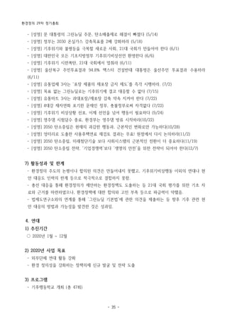 환경정의 29차 정기총회
- 35 -
­ [성명] 문 대통령의 그린뉴딜 주문, 탄소배출제로 해결이 빠졌다 (5/14)
­ [성명] 정부는 2030 온실가스 감축목표를 2배 강화하라 (5/18)
­ [성명] 기후위기와 불평등을 극복할 새로운 사회, 21대 국회가 만들어야 한다 (6/1)
­ [성명] 대한민국 모든 기초지방정부 기후위기비상선언 환영한다 (6/6)
­ [성명] 기후위기 시한폭탄, 21대 국회에서 멈춰라 (6/11)
­ [성명] 울산북구 주민투표결과 94.8% 맥스터 건설반대 대통령은 울산주민 투표결과 수용하라
(6/11)
­ [성명] 유통업체 3사는 ‘포장 제품의 재포장 금지 제도’를 즉각 시행하라. (7/2)
­ [성명] 목표 없는 그린뉴딜로는 기후위기에 결코 대응할 수 없다 (7/15)
­ [성명] 유통마트 3사는 과대포장/재포장 감축 약속 지켜야 한다 (7/22)
­ [성명] 4대강 재자연화 포기한 문재인 정부, 촛불정부로써 자격없다 (7/22)
­ [성명] 기후위기 비상상황 선포, 이제 선언을 넘어 행동이 필요하다 (9/24)
­ [성명] 영주댐 시험담수 종료, 환경부는 영주댐 방류 시작하라(10/22)
­ [성명] 2050 탄소중립은 현재의 과감한 행동과, 근본적인 변화로만 가능하다(10/28)
­ [성명] 엉터리로 도출한 사용후핵연료 재검토 결과는 무효! 원점에서 다시 논의하라(11/2)
­ [성명] 2050 탄소중립, 미래첨단기술 보다 사회시스템의 근본적인 전환이 더 중요하다(11/19)
­ [성명] 2050 탄소중립 전략, ‘기업경쟁력’보다 ‘생명의 안전’을 위한 전략이 되어야 한다(12/7)
7) 활동성과 및 한계
­ 환경정의 주도의 논평이나 합의된 의견은 만들어내지 못했고, 기후위기비상행동 이외의 연대나 현
안 대응도 인력의 한계 등으로 적극적으로 결합하지 못함.
­ 총선 대응을 통해 환경정의가 제안하는 환경정책도 도출하는 등 21대 국회 평가를 위한 기초 자
료와 근거를 마련하였으나, 환경정책에 대한 합의와 고민 부족 등으로 파급력이 약했음.
­ 법제도연구소와의 연계를 통해 ‘그린뉴딜 기본법’에 관한 의견을 제출하는 등 향후 기후 관련 현
안 대응의 방법과 가능성을 발견한 것은 성과임.
4. 연대
1) 추진기간
○ 2020년 1월 ~ 12월
2) 2020년 사업 목표
­ 외부단체 연대 활동 강화
­ 환경 정의성을 강화하는 정책의제 신규 발굴 및 전략 도출
3) 프로그램
­ 기후행동학교 개최 (총 47회)
 