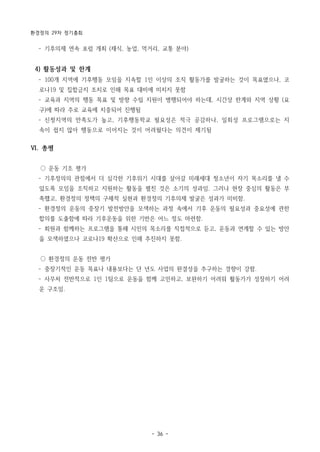 환경정의 29차 정기총회
- 36 -
­ 기후의제 연속 포럼 개최 (채식, 농업, 먹거리, 교통 분야)
4) 활동성과 및 한계
­ 100개 지역에 기후행동 모임을 지속할 1인 이상의 조직 활동가를 발굴하는 것이 목표였으나, 코
로나19 및 집합금지 조치로 인해 목표 대비에 미치지 못함
­ 교육과 지역의 행동 목표 및 방향 수립 지원이 병행되어야 하는데, 시간상 한계와 지역 상황 (요
구)에 따라 주로 교육에 치중되어 진행됨
­ 신청지역의 만족도가 높고, 기후행동학교 필요성은 적극 공감하나, 일회성 프로그램으로는 지
속이 쉽지 않아 행동으로 이어지는 것이 어려웠다는 의견이 제기됨
Ⅵ. 총평
○ 운동 기조 평가
­ 기후정의의 관점에서 더 심각한 기후위기 시대를 살아갈 미래세대 청소년이 자기 목소리를 낼 수
있도록 모임을 조직하고 지원하는 활동을 펼친 것은 소기의 성과임. 그러나 현장 중심의 활동은 부
족했고, 환경정의 정책의 구체적 실현과 환경정의 기후의제 발굴은 성과가 미비함.
­ 환경정의 운동의 중장기 발전방안을 모색하는 과정 속에서 기후 운동의 필요성과 중요성에 관한
합의를 도출함에 따라 기후운동을 위한 기반은 어느 정도 마련함.
­ 회원과 함께하는 프로그램을 통해 시민의 목소리를 직접적으로 듣고, 운동과 연계할 수 있는 방안
을 모색하였으나 코로나19 확산으로 인해 추진하지 못함.
○ 환경정의 운동 전반 평가
­ 중장기적인 운동 목표나 내용보다는 단 년도 사업의 완결성을 추구하는 경향이 강함.
­ 사무처 전반적으로 1인 1팀으로 운동을 함께 고민하고, 보완하기 어려워 활동가가 성장하기 어려
운 구조임.
 