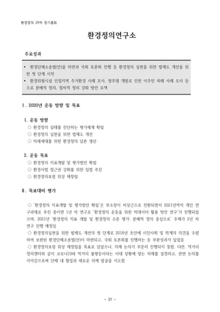 환경정의 29차 정기총회
- 37 -
Ÿ 환경단체소송법(안)을 마련과 국회 토론회 진행 등 환경정의 실현을 위한 법제도 개선을 위
한 첫 단계 시작
Ÿ 환경위험시설 인접지역 주거환경 사례 조사, 영주댐 개발로 인한 이주민 피해 사례 조사 등
으로 분배적 정의, 절차적 정의 강화 방안 모색
환경정의연구소
주요성과
Ⅰ. 2020년 운동 방향 및 목표
1. 운동 방향
○ 환경정의 실태를 진단하는 평가체계 확립
○ 환경정의 실현을 위한 법제도 개선
○ 미래세대를 위한 환경정의 담론 생산
2. 운동 목표
○ 환경정의 지표개발 및 평가방안 확립
○ 환경사법 접근권 강화를 위한 입법 추진
○ 환경정의포럼 위상 재정립
Ⅱ. 목표대비 평가
○ ‘환경정의 지표개발 및 평가방안 확립’은 부소장이 비상근으로 전환되면서 2021년까지 개인 연
구과제로 추진 중이면 1년 차 연구로 ‘환경정의 운동을 위한 빅데이터 활용 방안 연구’가 진행되었
으며, 2021년 ‘환경정의 지표 개발 및 환경정의 수준 평가: 분배적 정의 중심으로’ 주제가 2년 차
연구 진행 예정임
○ 환경정의실현을 위한 법제도 개선의 첫 단계로 2018년 초안에 시민사회 및 학계의 의견을 수렴
하여 보완된 환경단체소송법(안)이 마련되고, 국회 토론회를 진행하는 등 부분성과가 있었음
○ 환경정의포럼 위상 재정립을 목표로 삼았으나, 의제 논의가 꾸준히 진행되지 못함. 다만, 먹거리
정의센터와 같이 코로나19와 먹거리 불평등이라는 시대 상황에 맞는 의제를 설정하고, 관련 논의를
이어감으로써 단체 내 협업과 새로운 의제 발굴을 시도함
 