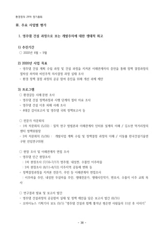 환경정의 29차 정기총회
- 38 -
Ⅲ. 주요 사업별 평가
1. 영주댐 건설 과정으로 보는 개발주의에 대한 생태적 회고
1) 추진기간
○ 2020년 4월 ~ 9월
2) 2020년 사업 목표
­ 영주댐 건설 계획 수립 과정 및 건설 과정을 지켜본 이해관계자의 증언을 통해 정책 결정과정의
절차상 하자와 비민주적 의사결정 과정 실태 조사
­ 환경 정책 결정 과정의 공공 참여 증진을 위해 개선 과제 제안
3) 프로그램
○ 환경갈등 사례‧문헌 조사
­ 영주댐 건설 정책과정과 시행 단계의 절차 자료 조사
­ 영주댐 건설 이후 피해 사례 조사
­ 4대강 감사보고서 및 영주댐 국회 정책보고서 등
○ 전문가 자문회의
­ 1차 자문회의 (5/22) : 질적 연구 방법론과 이해관계자 인터뷰 설계의 이해 / 김소연 먹거리정의
센터 정책위원장
­ 2차 자문회의 (5/26) : 개발사업 계획 수립 및 정책결정 과정의 이해 / 이동률 한국건설기술연
구원 선임연구위원
○ 현장 조사 및 이해관계자 면접 조사
­ 영주댐 인근 현장조사
: 1차 현장조사 (7/16~7/17) 영주댐, 내성천, 수몰민 이주마을
: 2차 현장조사 (8/11~8/12) 이주지역 공동체 변화 등
­ 정책결정과정을 지켜본 전문가, 주민 등 이해관계자 면접조사
: 이주마을 주민, 내성천 무섬마을 주민, 생태전문가, 생태사진작가, 변호사, 수몰지 이주 교회 목
사
○ 연구결과 발표 및 보고서 발간
­ 영주댐 건설과정의 공공참여 실태 및 정책 제안을 담은 보고서 발간 (8/31)
­ 오마이뉴스 기획기사 보도 (9/1) “영주댐 건설과 함께 쫓겨난 평은면 사람들의 11년 후 이야기”
 