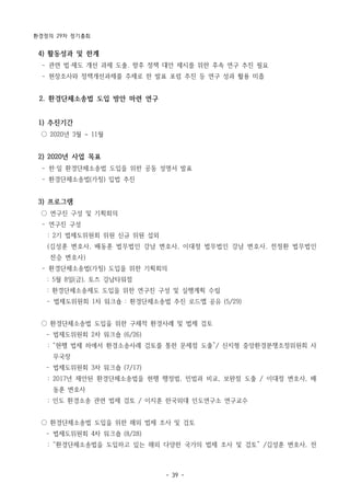 환경정의 29차 정기총회
- 39 -
4) 활동성과 및 한계
­ 관련 법·제도 개선 과제 도출. 향후 정책 대안 제시를 위한 후속 연구 추진 필요
­ 현장조사와 정책개선과제를 주제로 한 발표 포럼 추진 등 연구 성과 활용 미흡
2. 환경단체소송법 도입 방안 마련 연구
1) 추진기간
○ 2020년 3월 ~ 11월
2) 2020년 사업 목표
­ 한‧일 환경단체소송법 도입을 위한 공동 성명서 발표
­ 환경단체소송법(가칭) 입법 추진
3) 프로그램
○ 연구진 구성 및 기획회의
­ 연구진 구성
: 2기 법제도위원회 위원 신규 위원 섭외
(김성훈 변호사, 배동훈 법무법인 강남 변호사, 이대정 법무법인 강남 변호사, 전정환 법무법인
전승 변호사)
­ 환경단체소송법(가칭) 도입을 위한 기획회의
: 5월 8일(금), 토즈 강남타워점
: 환경단체소송제도 도입을 위한 연구진 구성 및 실행계획 수립
­ 법제도위원회 1차 워크숍 : 환경단체소송법 추진 로드맵 공유 (5/29)
○ 환경단체소송법 도입을 위한 구체적 환경사례 및 법제 검토
­ 법제도위원회 2차 워크숍 (6/26)
: “현행 법제 하에서 환경소송사례 검토를 통한 문제점 도출”/ 신지형 중앙환경분쟁조정위원회 사
무국장
­ 법제도위원회 3차 워크숍 (7/17)
: 2017년 제안된 환경단체소송법을 현행 행정법, 민법과 비교, 보완점 도출 / 이대정 변호사, 배
동훈 변호사
: 인도 환경소송 관련 법제 검토 / 이지훈 한국외대 인도연구소 연구교수
○ 환경단체소송법 도입을 위한 해외 법제 조사 및 검토
­ 법제도위원회 4차 워크숍 (8/28)
: “환경단체소송법을 도입하고 있는 해외 다양한 국가의 법제 조사 및 검토” /김성훈 변호사, 전
 