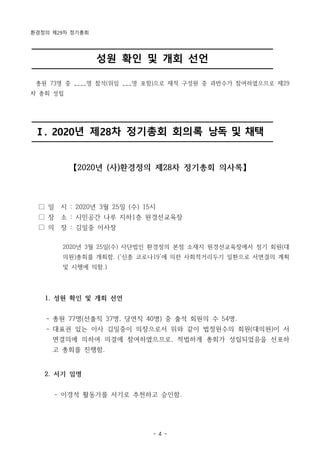 환경정의 제29차 정기총회
- 4 -
성원 확인 및 개회 선언
Ⅰ. 2020년 제28차 정기총회 회의록 낭독 및 채택
총원 73명 중 ____명 참석(위임 ___명 포함)으로 재적 구성원 중 과반수가 참여하였으므로 제29
차 총회 성립
【2020년 (사)환경정의 제28차 정기총회 의사록】
□ 일 시 : 2020년 3월 25일 (수) 15시
□ 장 소 : 시민공간 나루 지하1층 원경선교육장
□ 의 장 : 김일중 이사장
2020년 3월 25일(수) 사단법인 환경정의 본점 소재지 원경선교육장에서 정기 회원(대
의원)총회를 개최함. (‘신종 코로나19’에 의한 사회적거리두기 일환으로 서면결의 계획
및 시행에 의함.)
1. 성원 확인 및 개회 선언
- 총원 77명(선출직 37명, 당연직 40명) 중 출석 회원의 수 54명.
- 대표권 있는 이사 김일중이 의장으로서 위와 같이 법정원수의 회원(대의원)이 서
면결의에 의하여 의결에 참여하였으므로, 적법하게 총회가 성립되었음을 선포하
고 총회를 진행함.
2. 서기 임명
- 이경석 활동가를 서기로 추천하고 승인함.
 