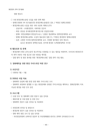 환경정의 29차 정기총회
- 40 -
정환 변호사
○ 국내 환경단체소송법 도입을 위한 정책 제안
­ 법제도위원회 5차 워크숍(9/22) 환경단체소송법(안) 검토 / 박창신 법제도위원장
­ 환경단체소송법 도입을 위한 국회 토론회 개최(11/27)
· 공동주취 : (사)환경정의, 국회의원 강은미
· 좌장: 한상운 한국환경정책·평가연구원 선임연구위원
· 발제1: 환경손해법과 환경공익소송 / 김현준 영남대학교 법학전문대학원 교수
· 발제2 환경단체소송제도 도입의 필요성과 입법 안 / 박창신 환경정의 법제도위원장
· 토론: 소병천 아주대 법학전문대학원 교수, 전정환 법무법인 단비 변호사,
심수은 환경정의 정책연구실장, 안지애 환경부 녹색전환정책과 서기관
4) 활동성과 및 한계
­ 환경단체가 환경 공익소송의 원고적격을 인정받을 수 있는 법안을 마련하여, 우리나라 환경민주주
의 취약 부분인 사법 접근권 강안 방안을 제시함.
­ 입법 발의 및 법안 통과를 위한 ‘환경단체소송법’ 입법 전략 수립 필요.
3. 영화제작을 위한 환경 가이드라인 마련 연구
1) 추진기간
○ 2020년 3월 ~ 5월
2) 2020년 사업 목표
­ 영화제작 산업에 대한 환경 관련 해외 가이드라인 조사
­ 영화제작 과정에서 발생할 수 있는 환경문제와 관련한 가이드라인을 제작하고, 영화산업계의 지속
가능한 환경을 위한 인식 증진
3) 프로그램
○ 문헌 연구 및 영화제작 관련 전문가 심층 인터뷰
­ 해외사례 및 국내 법령 등 문헌 연구
­ 영화제작 전문가 심층 인터뷰 및 자문회의
○ 환경단체 인터뷰 및 현장조사
­ 환경단체 전문가 심층 인터뷰 및 자문회의
­ 영화 제작 현장 조사 및 심층 인터뷰
: 부산영상위원회 로케이션 담당자 및 부산영화촬영스튜디오 관계자 인터뷰(5/13~14)
 