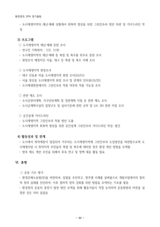 환경정의 29차 정기총회
- 44 -
­ 도시재생지역의 재난‧재해 상황에서 회복력 향상을 위한 그린인프라 방안 마련 및 가이드라인 작
성
3) 프로그램
○ 도시재생지역 재난‧재해 문헌 조사
­ 연구진 기획회의 : 7/2, 7/30
­ 도시재생지역의 재난‧재해 중 폭염 및 폭우를 위주로 문헌 조사
­ 현장조사 예정지인 서울, 대구 등 폭염 및 폭우 사례 조사
○ 도시재생지역 현장조사
­ 대구 인동촌 마을 도시재생지역 현장 조사(10/21)
­ 서울 창신동 도시재생지역 현장 조사 및 관계자 인터뷰(10/22)
­ 도시재생현장에서의 그린인프라 적용 여부와 적용 가능성 조사
○ 관련 제도 조사
­ 도시군관리계획, 지구단위계획 및 경관계획 지침 등 관련 제도 조사
­ 도시군계획시설의 결정구조 및 설치기준에 관한 규칙 및 LH, SH 관련 지침 조사
○ 공간설계 가이드라인
­ 도시재생지역 그린인프라 적용 방안 도출
­ 도시재생지역 회복력 향상을 위한 공간설계 그린인프라 가이드라인 작성, 발간
4) 활동성과 및 한계
­ 도시에서 취약계층이 밀집되어 거주하는 도시재생지역에 그린인프라 도입방안을 마련함으로써 도
시재생사업 시 취약지역 주민들의 폭염 및 폭우에 대비한 정주 환경 개선 방향을 모색함
­ 향후 제도 개선 추진을 위해서 후속 연구 및 정책 대응 활동 필요
Ⅵ. 총평
○ 운동 기조 평가
­ 환경단체소송법(안)을 마련하여, 입법을 추진하고, 영주댐 사례를 살펴봄으로 개발사업에서의 절차
적 정의 실태를 진단하여, 이후 절차적 정의 강화를 위한 방법을 모색하는 기초를 쌓음
­ 환경정의 운동의 중장기 발전 방안 모색을 위해 활동가들이 직접 논의하여 운동방향과 비전을 설
정한 것은 의미 있었음
 