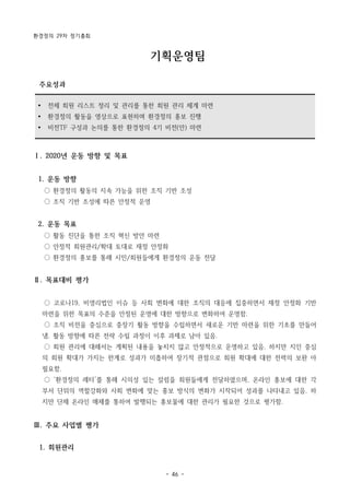 환경정의 29차 정기총회
- 46 -
Ÿ 전체 회원 리스트 정리 및 관리를 통한 회원 관리 체계 마련
Ÿ 환경정의 활동을 영상으로 표현하며 환경정의 홍보 진행
Ÿ 비전TF 구성과 논의를 통한 환경정의 4기 비전(안) 마련
기획운영팀
주요성과
Ⅰ. 2020년 운동 방향 및 목표
1. 운동 방향
○ 환경정의 활동의 지속 가능을 위한 조직 기반 조성
○ 조직 기반 조성에 따른 안정적 운영
2. 운동 목표
○ 활동 진단을 통한 조직 혁신 방안 마련
○ 안정적 회원관리/확대 토대로 재정 안정화
○ 환경정의 홍보를 통해 시민/회원들에게 환경정의 운동 전달
Ⅱ. 목표대비 평가
○ 코로나19, 비영리법인 이슈 등 사회 변화에 대한 조직의 대응에 집중하면서 재정 안정화 기반
마련을 위한 목표의 수준을 안정된 운영에 대한 방향으로 변화하여 운영함.
○ 조직 비전을 중심으로 중장기 활동 방향을 수립하면서 새로운 기반 마련을 위한 기초를 만들어
냄. 활동 방향에 따른 전략 수립 과정이 이후 과제로 남아 있음.
○ 회원 관리에 대해서는 계획된 내용을 놓치지 않고 안정적으로 운영하고 있음. 하지만 지인 중심
의 회원 확대가 가지는 한계로 성과가 미흡하여 장기적 관점으로 회원 확대에 대한 전력의 보완 아
필요함.
○ ‘환경정의 레터’를 통해 시의성 있는 칼럼을 회원들에게 전달하였으며, 온라인 홍보에 대한 각
부서 단위의 역할강화와 사회 변화에 맞는 홍보 방식의 변화가 시작되어 성과를 나타내고 있음. 하
지만 단체 온라인 매체를 통하여 발행되는 홍보물에 대한 관리가 필요한 것으로 평가함.
Ⅲ. 주요 사업별 평가
1. 회원관리
 