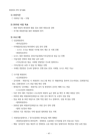 환경정의 29차 정기총회
- 47 -
1) 추진기간
○ 2020년 1월 ~ 12월
2) 2019년 사업 목표
­ 회원 대상의 환경정의 활동 홍보 통한 회원소통 강화
­ 주기별 회원관리를 통한 회원탈퇴 방지
3) 프로그램
○ 일상회원관리
<회비납입관리>
­ 지역별[중앙/용인/북부]회비 납입 관리 진행
: 도너스 수수료 제외한 지부별 회비 계산 후 이체 진행
<회원정보관리>
­ 도너스 통한 회원정보 관리(가입/탈퇴/기부금영수증 발급 등) 진행
­ 기업/일반 연회비 회원 대상 납부 요청
<기부금영수증 발급, 국세청 연말정산 간소화 업데이트>
­ 기부금영수증 요청 시 발급 및 재발급 진행
­ 국세청 연말정산 간소화 업데이트 진행 완료 (연초 국세청, 도너스 확인 가능)
○ 주기별 회원관리
<신규회원관리>
­ 감사전화 : 회원가입 시 회원관리 프로그램 확인 후 개별연락을 통하여 (1)누락정보, (2)회원가입
경로, (3)환경정의 소식 전달 방법 확인 진행
­ 환영문자/ 감사메일 : 회원가입 감사 및 환경정의 온라인 매체 주소 전달
<1,3,6,9년차 회원관리>
­ 다른 연차 대비 가입경과 1,3,6,9년차 회원의 높은 탈퇴 율 확인 후 해당 회원군 관리
­ 2020년 해당 회원(282인)대상으로 후원 감사 메시지 및 소정의 선물 전달
­ 반송 회원 총 28인 대상으로 전화 작업 통한 주소 업데이트, 선물 재 발송 진행
<탈퇴회원관리>
­ 2020년 탈퇴 회원(47인)대상으로 후원 감사 연락 진행
<탈퇴 5년경과 회원>
­ 2020년 기준 개인정보 삭제 필요한 탈퇴회원 정보 삭제
○ 회원정보업데이트 / 장기보류회원 회비납입 재개 캠페인
<회원정보업데이트+회비증액 : 전화번호 오류회원 117인(6월 문자 전송오류 기준)>
­ 매달 ‘감사문자’ 발송 대상자 중 전화번호 오류 회원 정보 업데이트와 개인정보 변경 요청 발송
 