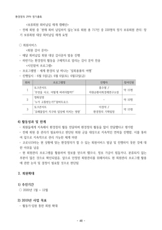 환경정의 29차 정기총회
- 48 -
회차 프로그램명 진행자 참여인원
1
토크콘서트
‘무엇을 사고, 어떻게 버려야할까?’
홍수열 /
자원순환사회경제연구소장
약 15명
2
영화상영
‘누가 고통받는가?’알바트로스
- 약 10명
3
토크콘서트
‘유해물질이 지구와 일상에 미치는 영향’
이경석 /
환경정의 기획팀장
약 15명
<보류회원 회비납입 재개 캠페인>
­ 전체 회원 중 ‘현재 회비 납입하지 않는’보류 회원 총 717인 중 220명의 장기 보류회원 관리: 장
기 보류회원 대상 회비납입 재개 요청
○ 회원서비스
<회원 감사 문자>
­ 매달 회비납입 회원 대상 감사문자 발송 진행
­ 하반기는 환경정의 활동을 구체적으로 알리는 감사 문자 전송
<시민참여 프로그램>
­ 프로그램명 : 세계 환경의 날 떠나는 ‘일회용품의 여행’
­ 진행일시 : 6월 5일(금), 6월 6일(토), 6월12일(금)
4) 활동성과 및 한계
­ 회원들에게 지속해서 환경정의 활동 전달하며 환경정의 활동을 많이 전달했다고 평가함
­ 전체 회원 중 관리가 필요하다고 판단된 회원 군을 대상으로 지속적인 연락을 진행함. 이를 통하
여 앞으로 지속적으로 관리 가능한 체계 마련
­ 코로나19라는 현 상황에 맞는 환경정의가 할 수 있는 회원서비스 발굴 및 진행하지 못한 것에 대
한 아쉬움 남음
­ 현 회원관리 프로그램을 활용하여 정보를 얻으려 했으나, 정보 가공이 힘들거나, 분류되지 않는
부분이 많은 것으로 확인되었음. 앞으로 안정된 회원관리를 위해서라도 현 회원관리 프로그램 활용
에 관한 논의 및 결정이 필요할 것으로 판단됨
2. 회원확대
1) 추진기간
○ 2020년 1월 ~ 12월
2) 2019년 사업 목표
­ 활동가·임원 통한 회원 확대
 