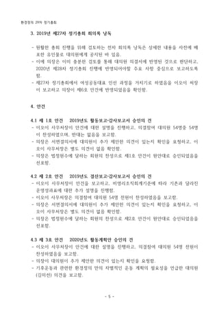 환경정의 29차 정기총회
- 5 -
3. 2019년 제27차 정기총회 회의록 낭독
- 원활한 총회 진행을 위해 검토하는 전차 회의록 낭독은 상세한 내용을 사전에 배
포한 유인물로 대의원에게 공지된 바 있음.
- 이에 의장은 이미 충분한 검토를 통해 대의원 의결서에 반영된 것으로 판단하고,
2020년 제28차 정기총회 진행에 반영되어야할 주요 사항 중심으로 보고하도록
함.
- 제27차 정기총회에서 여성공동대표 인선 과정을 거치기로 하였음을 이오이 처장
이 보고하고 의장이 제6호 안건에 반영되었음을 확인함.
4. 안건
4.1 제 1호 안건 2019년도 활동보고 감사보고서 승인의 건
- 이오이 사무처장이 안건에 대한 설명을 진행하고, 의결참여 대의원 54명중 54명
이 찬성하였으며, 반대는 없음을 보고함.
- 의장은 서면결의서에 대의원이 추가 제안한 의견이 있는지 확인을 요청하고, 이
오이 사무처장은 별도 의견이 없음 확인함.
- 의장은 법정원수에 달하는 회원의 찬성으로 제1호 안건이 원안대로 승인되었음을
선포함.
4.2 제 2호 안건 2019년도 결산보고 감사보고서 승인의 건
- 이오이 사무처장이 안건을 보고하고, 비영리조직회계기준에 따라 기존과 달라진
운영성과표에 대한 추가 설명을 진행함.
- 이오이 사무처장은 의결참여 대의원 54명 전원이 찬성하였음을 보고함.
- 의장은 서면결의서에 대의원이 추가 제안한 의견이 있는지 확인을 요청하고, 이
오이 사무처장은 별도 의견이 없음 확인함.
- 의장은 법정원수에 달하는 회원의 찬성으로 제2호 안건이 원안대로 승인되었음을
선포함.
4.3 제 3호 안건 2020년도 활동계획안 승인의 건
- 이오이 사무처장이 안건에 대한 설명을 진행하고, 의결참여 대의원 54명 전원이
찬성하였음을 보고함.
- 의장이 대의원이 추가 제안한 의견이 있는지 확인을 요청함.
- 기후운동과 관련한 환경정의 만의 차별적인 운동 계획의 필요성을 언급한 대의원
(김미선) 의견을 보고함.
 