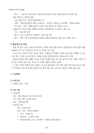 환경정의 29차 정기총회
- 55 -
: 방식 – 그 달이나 이슈에 맞는 일반/청소년/어린이 책을 큐레이션하여 온라인에 공유
­ 환경 팟캐스트 ‘침묵의 봄봄’
: 녹음 46화 안녕, 침묵의 봄봄(2020.5.7.)
: 진행 – 박태근(환경정의 회원), 초대손님 – 김서린 전 활동가, 보조진행 – 박희영 활동가
: 특이사항 – 운영, 진행할 활동가 부재로 인한 잠정적으로 팟캐스트 종료
­ 환경책 읽기 온라인 매달 캠페인 [주객전도 환경책-좋은 애 옆에 더 좋은 애]
: 시기 - 6월~7월 진행
: 홍보 - 인스타, 페이스북, 홈페이지, 블로그에 게시
: 방식 - 매달 이달의 환경책(18회 선정된 올해의 환경책) 중 책을 읽고 이벤트 참여
7) 활동성과 및 한계
­ 환경 책 선정 기간은 충분히 확보되었고 감염병 관련 특별도서까지 선정하였으나 워낙 많은 책을
검토해야 하나 보니 물리적인 시간이 늘 부족한 것이 사실
­ 코로나19로 인하여 온라인 중심의 행사로 진행하며 이후에도 온라인 중심 행사 진행할 수 있는
기반 마련. 다양한 온라인 행사로 19회를 맞이한 환경책큰잔치가 홍보되는데 기여함
­ 2020년 올해의 환경 책뿐만 아니라 2019년 올해의 환경 책 소개, 환경 책 인증 이벤트, 환경 책
을 읽는 의미에 관한 영상, 북토크 등 다양한 내용과 형식을 시도함
­ 두 달간 이어진 환경책 인증 이벤트는 인스타그램 팔로워 수의 한계, 홍보 전략 부재 등으로 참여
가 저조했음. 환경 책 선정과 홍보를 넘어 환경 책을 읽는 모임이나 개인을 조직할 필요 있음
5. 모금행사
1) 추진기간
○ 2020년 1월 ~ 12월
2) 프로그램
○ 작은만찬
­ 일시 : 6월 24일(수) 오후 18:30~20:00
­ 식사 18:00, 행사 18:50~19:40)
­ 장소 : 문학의집 서울
­ 주요프로그램
<1부> 소박한 만찬
<2부> 사회 : 전세이라 활동가
Ÿ 공연 : 오페라 원
Ÿ 환영인사 : 이경희 이사장
Ÿ 환경정의 활동 소개 : 영상제작 – 박희영 김재경 활동가
 