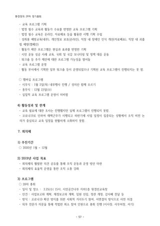 환경정의 29차 정기총회
- 57 -
­ 교육 프로그램 기획
: 법정 필수 교육과 활동가 수요를 반영한 교육 프로그램 기획
: 법정 필수 교육은 온라인, 자료배포 등을 활용한 시행 기획 수립
: 성희롱 예방교육(내부), 개인정보 보호(온라인), 직장 내 장애인 인식 개선(자료배포), 직장 내 괴롭
힘 예방(캠페인)
: 활동가 제안 프로그램은 현실과 효과를 반영한 기획
: 시민 운동 성공 사례 교육, 국회 및 국감 모니터링 및 정책 대응 운동
: 워크숍 등 추가 제안에 대한 프로그램 가능성을 열어둠
­ 교육 프로그램 운영
: 활동 부서에서 기획한 일부 워크숍 등이 운영되었으나 기획된 교육 프로그램이 진행되지는 못 함.
○ 멤버십 프로그램
­ 시무식 : 1월 2일(목) 내부행사 진행 / 성미산 함께 오르기
­ 종무식 : 12월 23일(수)
­ 실질적 교육 프로그램 운영이 미비함
4) 활동성과 및 한계
­ 교육 필요에 대한 조사는 진행했지만 실제 프로그램이 진행되지 못함.
­ 코로나19로 인하여 재택근무가 시행되고 하반기에 사업 일정이 집중되는 상황에서 조직 비전 논
의가 중심되고 교육 일정을 원활하게 소화하지 못함.
7. 회의체
1) 추진기간
○ 2020년 1월 ~ 12월
2) 2019년 사업 목표
­ 회의체의 활발한 의견 공유를 통해 조직 운동과 운영 방안 마련
­ 회의체의 효율적 운영을 통한 조직 소통 강화
3) 프로그램
○ 28차 총회
­ 일시 및 장소 : 3.25(수) 15시, 시민공간나루 지하1층 원경선교육장
­ 안건 : 사업보고와 계획, 재정보고와 계획, 임원 선임, 정관 개정, 감사패 전달 등
­ 방식 : 코로나19 확산 방지를 위한 사회적 거리두기 참여, 서면결의 방식으로 사전 의결
­ 외부 전문가 자문을 통해 적법한 최소 참여 인원으로 총회 진행 (이사장, 사무처장, 서기)
 