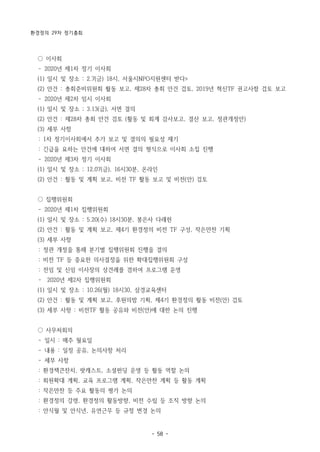 환경정의 29차 정기총회
- 58 -
○ 이사회
­ 2020년 제1차 정기 이사회
(1) 일시 및 장소 : 2.7(금) 18시, 서울시NPO지원센터 받다>
(2) 안건 : 총회준비위원회 활동 보고, 제28차 총회 안건 검토, 2019년 혁신TF 권고사항 검토 보고
­ 2020년 제2차 임시 이사회
(1) 일시 및 장소 ; 3.13(금), 서면 결의
(2) 안건 : 제28차 총회 안건 검토 (활동 및 회계 감사보고, 결산 보고, 정관개정안)
(3) 세부 사항
: 1차 정기이사회에서 추가 보고 및 결의의 필요성 제기
: 긴급을 요하는 안건에 대하여 서면 결의 형식으로 이사회 소집 진행
­ 2020년 제3차 정기 이사회
(1) 일시 및 장소 ; 12.07(금), 16시30분, 온라인
(2) 안건 : 활동 및 계획 보고, 비전 TF 활동 보고 및 비전(안) 검토
○ 집행위원회
­ 2020년 제1차 집행위원회
(1) 일시 및 장소 : 5.20(수) 18시30분, 봉은사 다래헌
(2) 안건 : 활동 및 계획 보고, 제4기 환경정의 비전 TF 구성, 작은만찬 기획
(3) 세부 사항
: 정관 개정을 통해 분기별 집행위원회 진행을 결의
: 비전 TF 등 중요한 의사결정을 위한 확대집행위원회 구성
: 전임 및 신임 이사장의 상견례를 겸하여 프로그램 운영
­ 2020년 제2차 집행위원회
(1) 일시 및 장소 : 10.26(월) 18시30, 삼경교육센터
(2) 안건 : 활동 및 계획 보고, 후원의밤 기획, 제4기 환경정의 활동 비전(안) 검토
(3) 세부 사항 : 비전TF 활동 공유와 비전(안)에 대한 논의 진행
○ 사무처회의
­ 일시 : 매주 월요일
­ 내용 : 일정 공유, 논의사항 처리
­ 세부 사항
: 환경책큰잔치, 팟캐스트, 소셜펀딩 운영 등 활동 역할 논의
:　회원확대 계획, 교육 프로그램 계획, 작은만찬 계획 등 활동 계획
:　작은만찬 등 주요 활동의 평가 논의
:　환경정의 강령, 환경정의 활동방향, 비전 수립 등 조직 방향 논의
:　안식월 및 안식년, 유연근무 등 규정 변경 논의
 