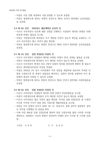 환경정의 29차 정기총회
- 6 -
- 의장은 사업 진행 과정에서 이를 반영할 수 있도록 요청함.
- 의장은 법정원수에 달하는 회원의 찬성으로 제3호 안건이 원안대로 승인되었음
을 선포함.
4.4 제 4호 안건 2020년도 예산계획안 승인의 건
- 이오이 사무처장이 안건에 대한 설명을 진행하고 의결참여 대의원 54명중 54명
찬성에 반대는 없음을 보고함.
- 의장은 서면결의서에 대의원이 추가 제안한 의견이 있는지 확인을 요청하고, 이
오이 사무처장은 별도 의견이 없음 확인함.
- 의장은 법정원수에 달하는 회원의 찬성으로 제4호 안건이 원안대로 승인되었음을
선포함.
4.5 제 5호 안건 정관 변경(안) 의결의 건
- 이오이 사무처장이 의결참여 대의원 54명중 54명이 찬성, 반대는 없음을 보고함.
- 의장이 서면결의서에 대의원이 추가 제안한 의견이 있는지 확인을 요청함.
- 이오이 사무처장이 변경안 39조 2항의 임원의 정의를 정관상에 명확히 할 필요가
있다는 대의원(김미선)의 의견을 전달함.
- 의장은 2020년 1차 정기 이사회에서 이미 정관을 세밀하게 검토하여 부족한 사
항을 수정하도록 한 결정이 있었음을 확인하고, 임원의 정의를 포함하여 차기 총
회에서 충실히 다뤄질 수 있도록 요청함.
- 의장은 법정원수에 달하는 회원의 찬성으로 제5호 안건이 원안대로 의결되었음을
선포함.
4.6 제 6호 안건 임원 선임(안) 의결의 건
- 이오이 사무처장이 의결참여 대의원 54명 전원이 찬성하였음을 보고함.
- 의장이 서면결의서에 대의원이 추가 제안한 의견이 있는지 확인을 요청함.
- 이오이 사무처장은 별도 의견이 없음 확인함. 하지만 임원 선임(안)의 총 11명의
이사중 이미영 이사가 임원 취임 거절서를 제출하였음을 보고함.
- 의장은 이사 전원의 임기가 2020. 02. 21. 만료이나, 총회 일까지 법정원수 결여
로 직무를 수행해온 바 있음을 확인.
- 이에 사전 배포한 임원 선임(안)에 대하여 취임 거절의사를 밝힌 이미영 이사를
제외하고, 법정원수 이상의 회원이 찬성하여 아래와 같이 이사장 및 이사를 선임
함.
이사장 이 경 희 이 사 동 종 인
 