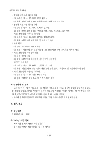 환경정의 29차 정기총회
- 61 -
­ 활동가 비전 수립 워크숍 1차
(1) 일시 및 장소 : 10.12(월) 10시, 회의실
(2) 내용 : 비전 수립 워크숍 교육의 적용을 통해 환경 요인 분석
­ 활동가 비전 수립 워크숍 2차
(1) 일시 및 장소 : 10.24(토) 10시00, 온라인
(2) 내용 : 환경 요인 분석을 기반으로 비전, 미션, 핵심목표 초안 마련
­ 제4기 환경정의 비전수립 TF 3차
(1) 일시 및 장소 : 10.26(월) 18시30, 삼경교육센터
(2) 내용 : 비전 수립 과정 공유 및 비전 초안 논의
­ 자문 회의
(1) 일시 : 11.05(목) 18시 회의실
(2) 내용 : 비전수립 TF 수정 의견에 대한 반영 방안 마련 (NPO스쿨 이재현 대표)
­ 제4기 환경정의 비전 논의 진행
(1) 일시 : 11월~12월
(2) 내용 : 비전(안)에 대하여 각 운동단위별 논의 진행
­ 비전(안) 수정 논의
(1) 일시 및 장소 : 11.16(월), 12.1(화), 12.11(금)
(2) 내용 : 비전수립TF 수정의견에 대한 반영 방안 논의, 핵심목표 및 핵심과제 수정 논의
­ 제4기 환경정의 비전수립 TF 4차
(1) 일시 및 장소 : 12.14(월) 4시, 온라인
(2) 내용 : 비전TF 활동 보고 및 비전 수정(안) 논의
4) 활동성과 및 한계
­ 교육 등 비전 수립의 필요성과 내부 합의의 중요성을 공유하고 활동가 중심의 활동 비전을 만드
는 성과가 있었음, 하지만 반복적인 논의의 피로감이 지적되는 한계가 발생함. 하지만 활동가 의지
의 중요성이 인정되고 비전이 논의되는 것은 중요한 성과로 판단됨.
­ 논의에 참여하지 못하였던 임원진의 소통과 합의 과정이 추가적으로 필요한 상황.
9. 회계/총무
1) 추진기간
○ 2020년 1월 ~ 12월
2) 2020년 사업 목표
­ 회계 기준에 따라 재정의 투명성 유지
­ 문서 보관 원칙에 따른 파일명 등 구분 체계화
 